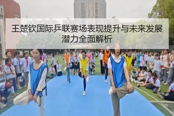 王楚钦国际乒联赛场表现提升与未来发展潜力全面解析